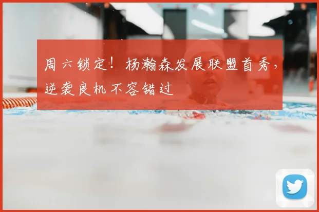 周六锁定！杨瀚森发展联盟首秀，逆袭良机不容错过