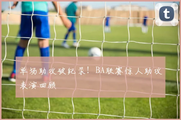 单场助攻破纪录！BA联赛惊人助攻表演回顾