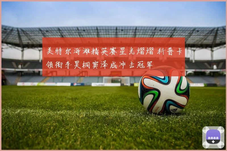 美特尔海滩精英赛星光熠熠 科普卡领衔李昊桐窦泽成冲击冠军