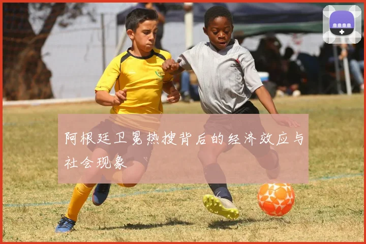 阿根廷卫冕热搜背后的经济效应与社会现象