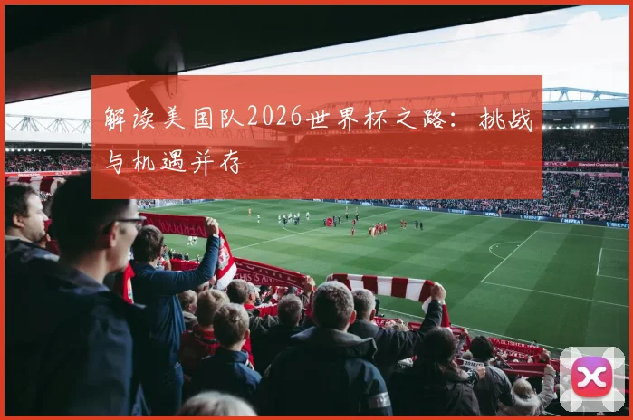 解读美国队2026世界杯之路：挑战与机遇并存