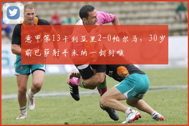意甲第13卡利亚里2-0帕尔马，30岁前巴萨射手米纳一剑封喉