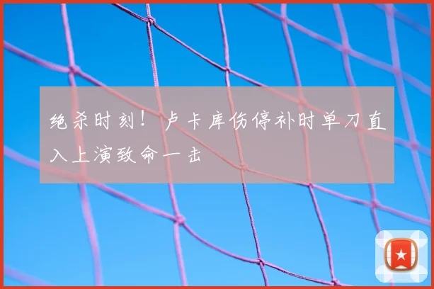 绝杀时刻！卢卡库伤停补时单刀直入上演致命一击
